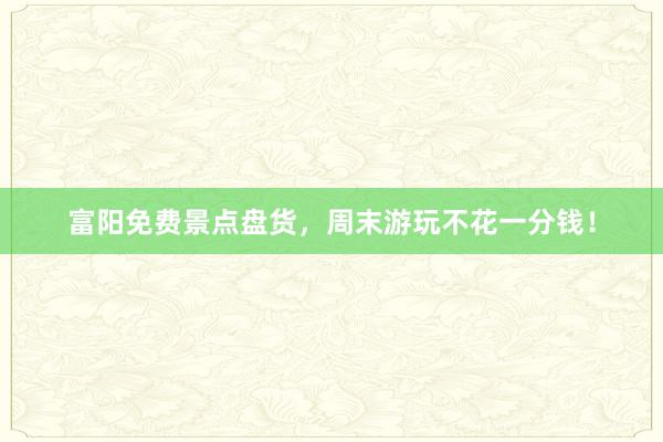 富阳免费景点盘货，周末游玩不花一分钱！
