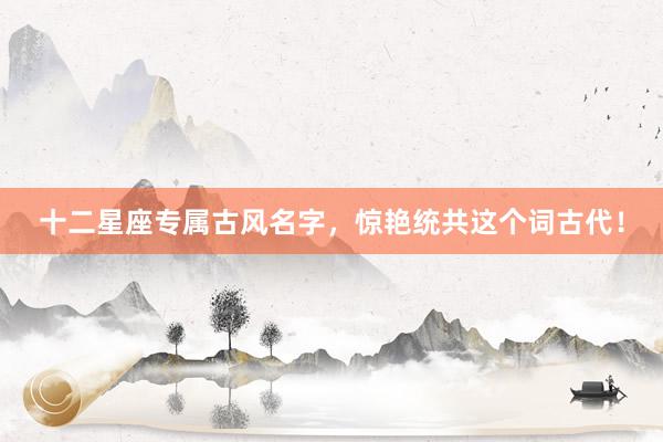 十二星座专属古风名字，惊艳统共这个词古代！